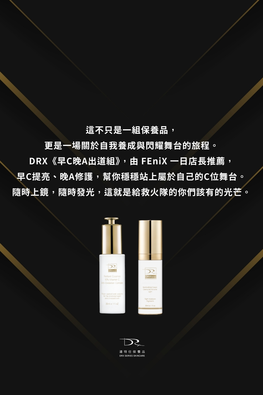 DRX達特仕的莊醫師嚴選活動專區系列-早C晚A出道組，來自 FEniX 一日店長的專業推薦，這組早C晚A出道組 是他們日常養膚的黃金搭配，養出高顏值膚況，就靠這一套早C晚A出道組 。