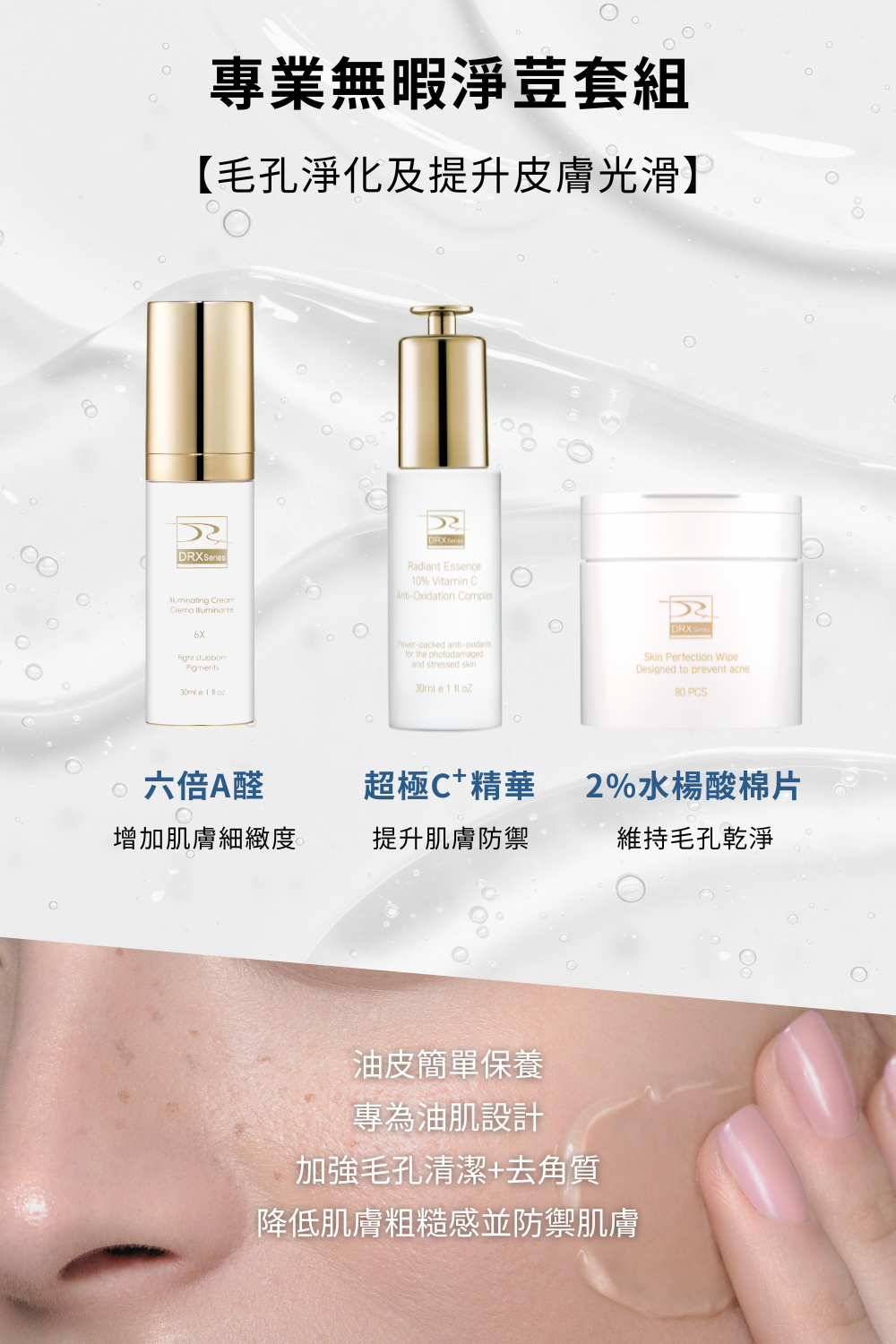 想要改善臉部出油、毛孔粗大、青春痘等等的皮膚問題，就使用DRX專業無暇淨荳套組！DRX專業無暇淨荳套組含有莊盈彥醫師推薦的高效A醛複合配方，可以使肌膚亮白、解決皮膚暗沈、改善毛孔粗大！