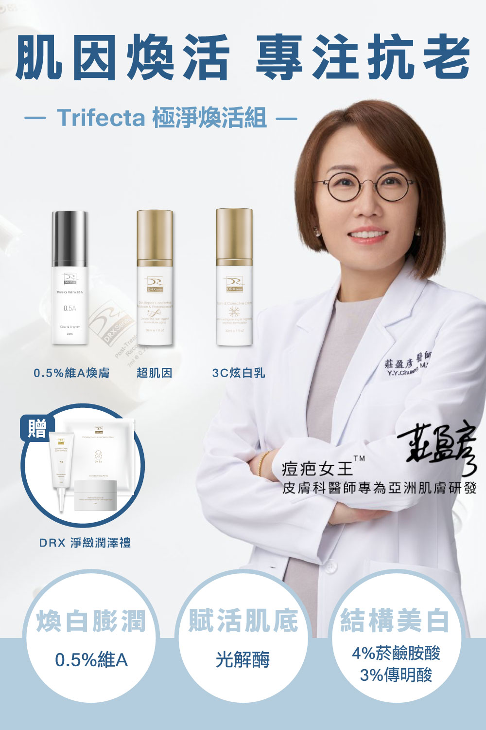 痘疤女王莊盈彥醫師專為目標養膚或煥膚抗老打造首席 Trifecta 3冠協作保養！〈0.5%維A〉傳奇抗老保養榜首不可或缺的成分，幫助淡化細紋和均勻提亮膚色，再搭配〈超肌因〉支持肌膚耐受建立屏障，訂正肌因與底層結構，〈3C炫白乳〉結構美白讓肌膚極致透亮，精準重返美肌光韻。寵愛女神獨家贈淨緻潤澤禮３件組。