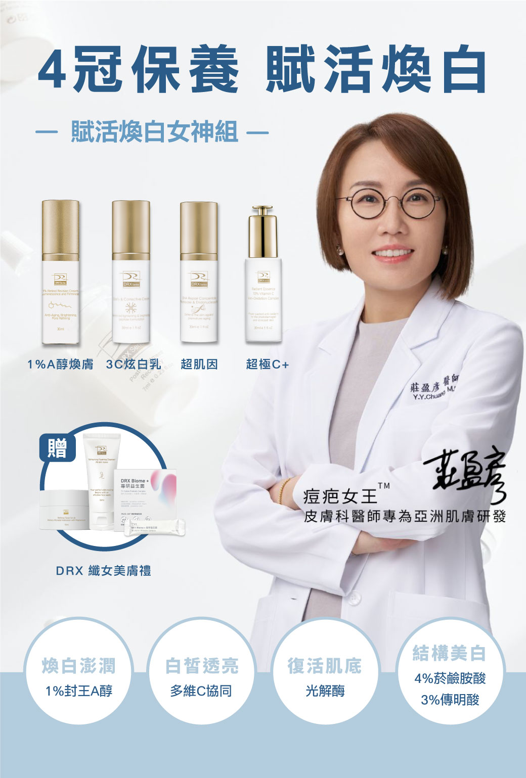 痘疤女王莊盈彥醫師專為亞洲肌膚打造恆定養膚《賦活煥白女神組》。傳奇抗老保養〈1%A醇〉幫助淡化細紋和均勻提亮膚色,再搭配〈超肌因〉支持肌膚耐受建立屏障,訂正肌因與底層結構,〈3C炫白乳〉與〈超極C+〉結構美白讓肌膚極致透亮,精準重返美肌光韻。寵愛女神獨家贈纖女美膚禮! 痘疤女王莊盈彥醫師專為亞洲肌膚打造恆定養膚《賦活煥白女神組》。傳奇抗老保養〈1%A醇〉幫助淡化細紋和均勻提亮膚色,再搭配〈超肌因〉支持肌膚耐受建立屏障,訂正肌因與底層結構,〈3C炫白乳〉與〈超極C+〉結構美白讓肌膚極致透亮,精準重返美肌光韻。寵愛女神獨家贈纖女美膚禮!